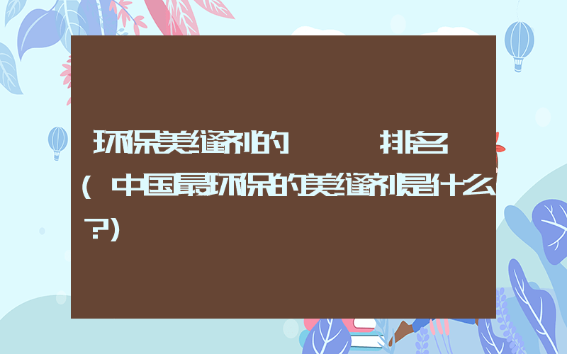 环保美缝剂的＊＊＊排名 (中国最环保的美缝剂是什么？)